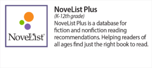 NoveList Plus (K-12th grade) Novel List plus is a database for fiction and nonfiction reading recommendations. Helping readers of all ages find just the right book to read.